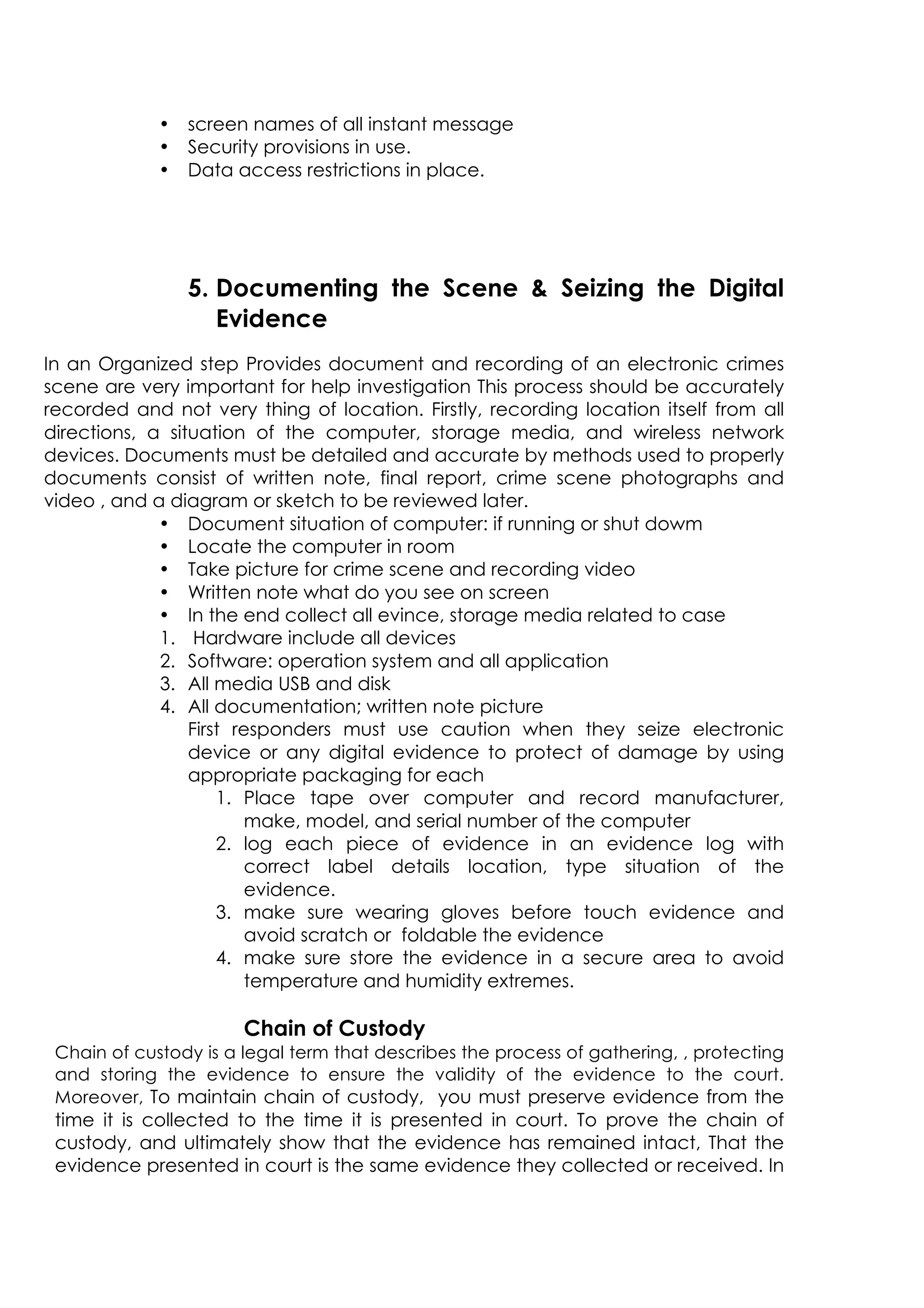 • screen names of all instant message
• Security provisions in use.
• Data access restrictions in place.
5. Documenting the Scene  Seizing the Digital
Evidence
In an Organized step Provides document and recording of an electronic crimes
scene are very important for help investigation This process should be accurately
recorded and not very thing of location. Firstly, recording location itself from all
directions, a situation of the computer, storage media, and wireless network
devices. Documents must be detailed and accurate by methods used to properly
documents consist of written note, final report, crime scene photographs and
video , and a diagram or sketch to be reviewed later.
• Document situation of computer: if running or shut dowm
• Locate the computer in room
• Take picture for crime scene and recording video
• Written note what do you see on screen
• In the end collect all evince, storage media related to case
1. Hardware include all devices
2. Software: operation system and all application
3. All media USB and disk
4. All documentation; written note picture
First responders must use caution when they seize electronic
device or any digital evidence to protect of damage by using
appropriate packaging for each
1. Place tape over computer and record manufacturer,
make, model, and serial number of the computer
2. log each piece of evidence in an evidence log with
correct label details location, type situation of the
evidence.
3. make sure wearing gloves before touch evidence and
avoid scratch or foldable the evidence
4. make sure store the evidence in a secure area to avoid
temperature and humidity extremes.
Chain of Custody
Chain of custody is a legal term that describes the process of gathering, , protecting
and storing the evidence to ensure the validity of the evidence to the court.
Moreover, To maintain chain of custody, you must preserve evidence from the
time it is collected to the time it is presented in court. To prove the chain of
custody, and ultimately show that the evidence has remained intact, That the
evidence presented in court is the same evidence they collected or received. In
 