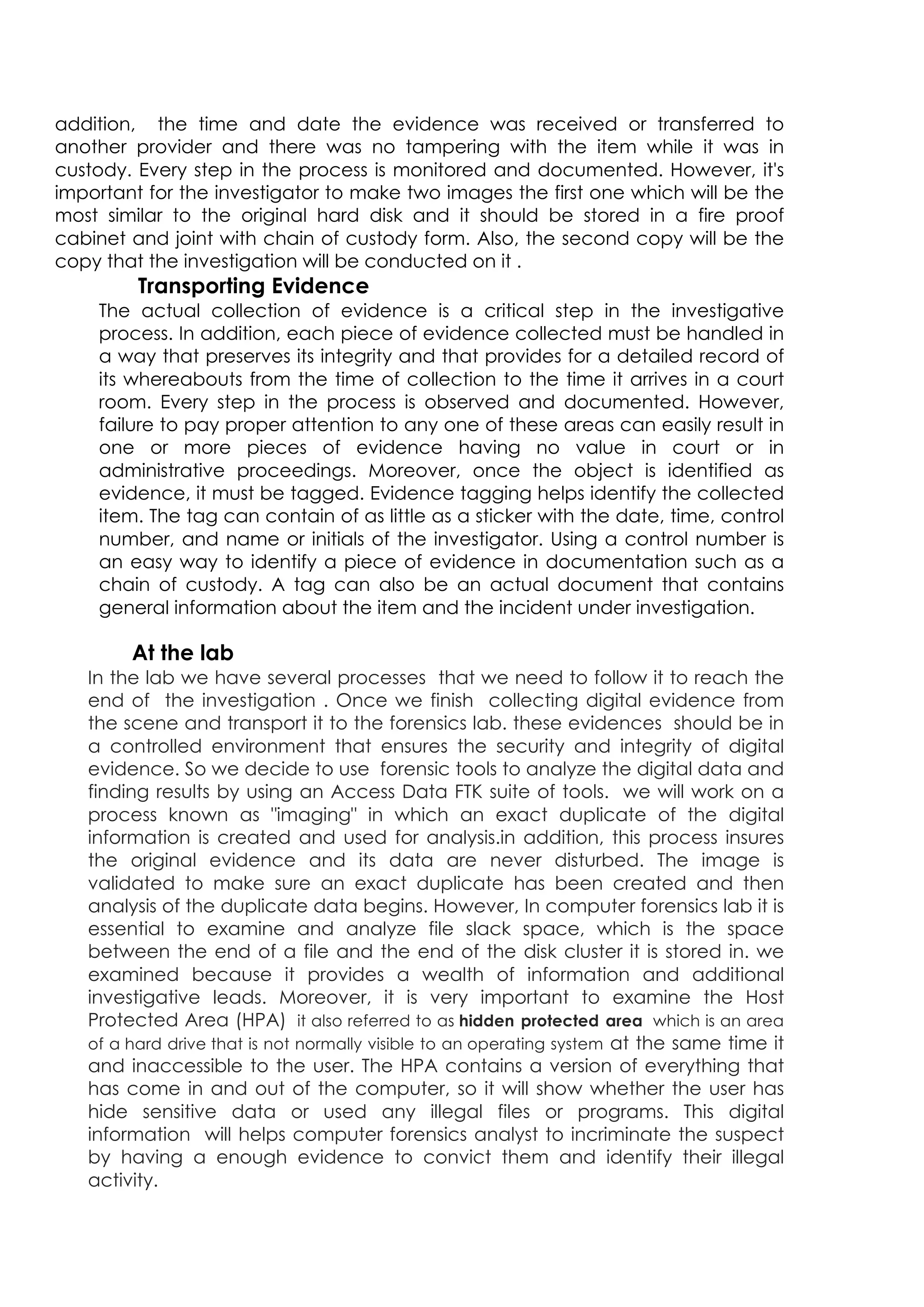 addition, the time and date the evidence was received or transferred to
another provider and there was no tampering with the item while it was in
custody. Every step in the process is monitored and documented. However, it's
important for the investigator to make two images the first one which will be the
most similar to the original hard disk and it should be stored in a fire proof
cabinet and joint with chain of custody form. Also, the second copy will be the
copy that the investigation will be conducted on it .
Transporting Evidence
The actual collection of evidence is a critical step in the investigative
process. In addition, each piece of evidence collected must be handled in
a way that preserves its integrity and that provides for a detailed record of
its whereabouts from the time of collection to the time it arrives in a court
room. Every step in the process is observed and documented. However,
failure to pay proper attention to any one of these areas can easily result in
one or more pieces of evidence having no value in court or in
administrative proceedings. Moreover, once the object is identified as
evidence, it must be tagged. Evidence tagging helps identify the collected
item. The tag can contain of as little as a sticker with the date, time, control
number, and name or initials of the investigator. Using a control number is
an easy way to identify a piece of evidence in documentation such as a
chain of custody. A tag can also be an actual document that contains
general information about the item and the incident under investigation.
At the lab
In the lab we have several processes that we need to follow it to reach the
end of the investigation . Once we finish collecting digital evidence from
the scene and transport it to the forensics lab. these evidences should be in
a controlled environment that ensures the security and integrity of digital
evidence. So we decide to use forensic tools to analyze the digital data and
finding results by using an Access Data FTK suite of tools. we will work on a
process known as imaging in which an exact duplicate of the digital
information is created and used for analysis.in addition, this process insures
the original evidence and its data are never disturbed. The image is
validated to make sure an exact duplicate has been created and then
analysis of the duplicate data begins. However, In computer forensics lab it is
essential to examine and analyze file slack space, which is the space
between the end of a file and the end of the disk cluster it is stored in. we
examined because it provides a wealth of information and additional
investigative leads. Moreover, it is very important to examine the Host
Protected Area (HPA) it also referred to as hidden protected area which is an area
of a hard drive that is not normally visible to an operating system at the same time it
and inaccessible to the user. The HPA contains a version of everything that
has come in and out of the computer, so it will show whether the user has
hide sensitive data or used any illegal files or programs. This digital
information will helps computer forensics analyst to incriminate the suspect
by having a enough evidence to convict them and identify their illegal
activity.
 