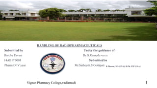 HANDLING OF RADIOPHARMACEUTICALS
Submitted by Under the guidance of
Batchu Pavani Dr.G.Ramesh Pharm.D
14AB1T0003 Submitted to
Pharm D IV year Mr.Satheesh.S.Gottipati B.Pharm., MS (USA), R.Ph. CIP (USA)
Vignan Pharmacy College,vadlamudi 1
 