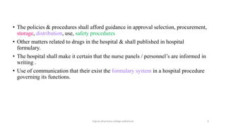 • The policies & procedures shall afford guidance in approval selection, procurement,
storage, distribution, use, safety procedures
• Other matters related to drugs in the hospital & shall published in hospital
formulary.
• The hospital shall make it certain that the nurse panels / personnel’s are informed in
writing .
• Use of communication that their exist the formulary system in a hospital procedure
governing its functions.
Vignan pharmacy college,vadlamudi 3
 