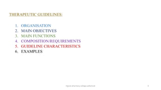 THERAPEUTIC GUIDELINES:
1. ORGANISATION
2. MAIN OBJECTIVES
3. MAIN FUNCTIONS
4. COMPOSITION/REQUIREMENTS
5. GUIDELINE CHARACTERISTICS
6. EXAMPLES
Vignan pharmacy college,vadlamudi 4
 