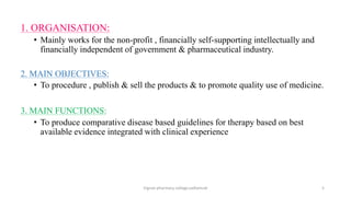 1. ORGANISATION:
• Mainly works for the non-profit , financially self-supporting intellectually and
financially independent of government & pharmaceutical industry.
2. MAIN OBJECTIVES:
• To procedure , publish & sell the products & to promote quality use of medicine.
3. MAIN FUNCTIONS:
• To produce comparative disease based guidelines for therapy based on best
available evidence integrated with clinical experience
Vignan pharmacy college,vadlamudi 5
 