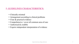 5. GUIDELINES CHARACTERISTICS:
• Clinically oriented
• Arrangement according to clinical problems
• Clear & practical evidence
• Comprehensive / cover all common area of care
• Authorised & credible
• Experts independent interpretation of evidence
Vignan pharmacy college,vadlamudi 7
 
