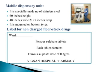  It is specially made up of stainless steel
 60 inches height
 48 inches wide & 25 inches deep
 It is mounted on bottom tyres.
Label for non charged floor-stock drugs
Ward:__________
Ferrous sulphate tablets
Each tablet contains
Ferrous sulphate dose of 0.3gms
VIGNAN HOSPITAL PHARMACY
 