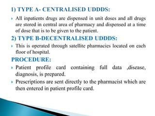  All inpatients drugs are dispensed in unit doses and all drugs
are stored in central area of pharmacy and dispensed at a time
of dose that is to be given to the patient.
2) TYPE B-DECENTRALISED UDDDS:
 This is operated through satellite pharmacies located on each
floor of hospital.
PROCEDURE:
 Patient profile card containing full data ,disease,
diagnosis, is prepared.
 Prescriptions are sent directly to the pharmacist which are
then entered in patient profile card.
 