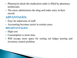  Pharmacist check the medication order is filled by pharmacy
technicians.
 The nurse administeres the drug and make entry in their
record.
ADVANTAGES:
 Easy for admission of staff.
 Accounting becomes easier in certain cases.
DISADVANTAGES:
 High cost
 Consumption is more time.
 Will occupy more space for sorting out ledger posting and
inventory control problem.
 
