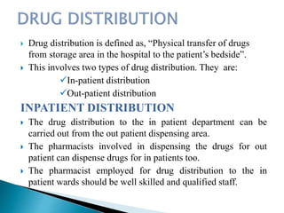  Drug distribution is defined as, “Physical transfer of drugs
from storage area in the hospital to the patient’s bedside”.
 This involves two types of drug distribution. They are:
In-patient distribution
Out-patient distribution
INPATIENT DISTRIBUTION
 The drug distribution to the in patient department can be
carried out from the out patient dispensing area.
 The pharmacists involved in dispensing the drugs for out
patient can dispense drugs for in patients too.
 The pharmacist employed for drug distribution to the in
patient wards should be well skilled and qualified staff.
 
