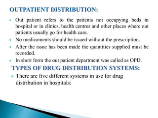  Out patient refers to the patients not occupying beds in
hospital or in clinics, health centres and other places where out
patients usually go for health care.
 No medicaments should be issued without the prescription.
 After the issue has been made the quantities supplied must be
recorded.
 In short form the out patient department was called as OPD.
TYPES OF DRUG DISTRIBUTION SYSTEMS:
 There are five different systems in use for drug
distribution in hospitals:
 