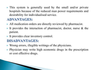 This system is generally used by the small and/or private
hospitals because of the reduced man power requirements and
desirability for individualised service.
ADVANTAGES:
 All medication orders are directly reviewed by pharmacist.
 It provides the interaction of pharmacist, doctor, nurse & the
patient.
 It provides clear inventory control.
DISADVANTAGES:
 Wrong errors, illegible writings of the physicians.
 Physician may write high economic drugs in the prescription
or cost effective drugs.
 