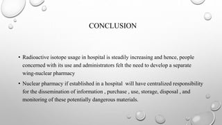 CONCLUSION
• Radioactive isotope usage in hospital is steadily increasing and hence, people
concerned with its use and administrators felt the need to develop a separate
wing-nuclear pharmacy
• Nuclear pharmacy if established in a hospital will have centralized responsibility
for the dissemination of information , purchase , use, storage, disposal , and
monitoring of these potentially dangerous materials.
 