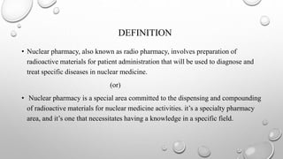 DEFINITION
• Nuclear pharmacy, also known as radio pharmacy, involves preparation of
radioactive materials for patient administration that will be used to diagnose and
treat specific diseases in nuclear medicine.
(or)
• Nuclear pharmacy is a special area committed to the dispensing and compounding
of radioactive materials for nuclear medicine activities. it’s a specialty pharmacy
area, and it’s one that necessitates having a knowledge in a specific field.
 
