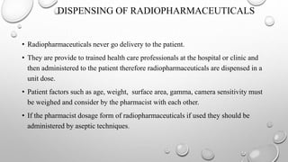 DISPENSING OF RADIOPHARMACEUTICALS
• Radiopharmaceuticals never go delivery to the patient.
• They are provide to trained health care professionals at the hospital or clinic and
then administered to the patient therefore radiopharmaceuticals are dispensed in a
unit dose.
• Patient factors such as age, weight, surface area, gamma, camera sensitivity must
be weighed and consider by the pharmacist with each other.
• If the pharmacist dosage form of radiopharmaceuticals if used they should be
administered by aseptic techniques.
 