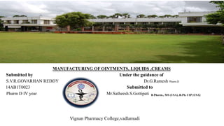 MANUFACTURING OF OINTMENTS, LIQUIDS ,CREAMS
Submitted by Under the guidance of
S.V.R.GOVARHAN REDDY Dr.G.Ramesh Pharm.D
14AB1T0023 Submitted to
Pharm D IV year Mr.Satheesh.S.Gottipati B.Pharm., MS (USA), R.Ph. CIP (USA)
Vignan Pharmacy College,vadlamudi
 
