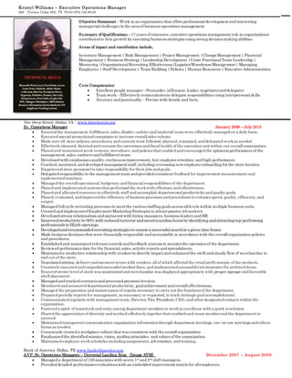 Kristyl Williams – Executive Operations Manager
929 Terrace Cedar Hill, TX 75104 (972.746.8818)
Objective Statement – Work in an organization that offers professionaldevelopment and interesting
managerialchallenges in the area of business operations management.
Summary of Qualifications – 17 years of extensive, executive operations management role in organizations;
contributed to firm growth by executing business strategies using strong decisionmaking abilities.
Areas of impact and contribution include,
Inventory Management | Risk Management | Project Management |ChangeManagement | Financial
Management | Business Strategy |Leadership Development |Cross-FunctionalTeam Leadership |
Mentoring |OrganizationalRecruiting Effectiveness|Logistics/WarehouseManagement| Managing
Employees | Staff Development | Team Building |Policies | Human Resources | Executive Administration
Core Competencies:
 Excellent people manager– Persuader, influencer, leader, negotiatorand delegator.
 Team work – Effectively communicatesto delegate responsibilities using interpersonalskills.
 Accuracy and punctuality – Precise with details and facts.
The Deep Retail, Dallas, TX - www.ibocchurch.org
Sr. Operations Manager January 2009 – July 2015
 Ensured the management, fulfillment, sales, display, cashier and janitorial team were effectively managed on a daily basis.
 Executed specialpromotionalcampaigns to increaseoverallsales volume.
 Made sure all store policies, procedures, and controls were followed, planned, organized, and delegated workas needed.
 Effectively planned, directed and oversawthe operations and fiscalhealth of the operating unit within our overallorganization.
 Planed and maintained work systems, procedures, and policies that enabled and encouraged the optimumperformance of the
management, sales, cashiers and fulfillment team.
 Developed with emphasizes quality, continuous improvement, key employeeretention, and high performance.
 Coached, mentored, and developed management staff, including overseeing newemployeeonboarding for the store location.
 Empowered store personnelto take responsibility for their jobs and goals.
 Delegated responsibility to the management team and provided consistent feedbackfor improvement measurements and
implemented matrixes.
 Managed the overalloperational, budgetary and financialresponsibilities of the department.
 Planed and implemented systems that performed the workwith efficiency and effectiveness.
 Planed and allocated resources to effectively staff and accomplish departmentalproductivity and quality goals.
 Planed, evaluated, and improved the efficiency of business processes and procedures to enhancespeed, quality, efficiency, and
output.
 Managed fullcycle recruiting processes to meet the various staffing goals across alllevels within multiple business units.
 Created and implemented Employment Marketing Strategies to attract passive job seekers
 Developed strong relationships and partnered with hiring managers, business leaders and HR
 Improved productivity by 90% with reduced turnover and saved countless hours by identifying and attracting top-performing
professionals to filljob openings.
 Developed and recommended recruiting strategies to ensure a successfulsearchin a given time frame
 Made business decisions that were financially responsible and accountable in accordancewith the overallorganization policies
and procedures.
 Established and maintained relevant controls and feedback systems to monitorthe operationof the department.
 Reviewed performancedate for the financial, sales, activity reports and spreadsheets.
 Maintained a productive relationship with vendors to directly impact and enhanced the swift and steady flow of merchandise in
and out of the store.
 Negotiated pricing, delivery and payment terms with vendors, allof which affected the retailprofit margin of the products.
 Creatively executed and expanded successfulproduct lines, and implemented successfulexit strategies for archived items.
 Ensured proper levelof stock was maintained and merchandise was displayed appropriately with proper signage and favorable
shelf placement.
 Managed and tracked contracts and processed payment invoices.
 Monitored and measured departmentalproductivity, goalachievement and overalleffectiveness.
 Managed the preparation and maintenanceof reports necessary to carry out the functionsof the department.
 Prepared periodic reports for management, as necessary or requested, to track strategic goalaccomplishment.
 Communicated regularly with management team, Director, Vice President, CEO, and other designated contacts within the
organization.
 Fostered a spirit of teamworkand unity among department members to workin excellence with a quick resolution.
 Shared the appreciation of diversity and worked effectively togetherthat enabled each team memberand the department to
succeed.
 Maintained transparent communication organization informationthrough department meetings, one-on-one meetings and others
forms as needed.
 Consciously created a workplace culture that was consistent with the overallorganization.
 Emphasized the identified mission, vision, guiding principles, and values of the organization.
 Maintained employee workschedules including assignments, job rotation, and training.
Bank of America, Dallas, TX www.bankofamerica.com
AVP, Sr. Operations Managers – Universal Landing Zone (Image ATM) December 2007 – August 2009
 Managed a department of 150 associates with seven 1st and 2nd shift managers.
 Provided detailed performanceevaluationswith an embedded improvement matrix for allemployees.
 