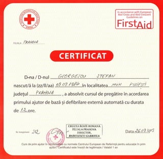 ln accordance with European
Red Cross and Red Crescent
Cuidelines on
Fi rst
D-na/D-nu:........Q{..Q.e.Q€..{.W............J..7{f..t//..
nascut/ itla(zz/lllaa) .9.9..9.?./.9.{2...inlocal,,u..r... n.#.........f.00./.{A?....
judelu I .......f.P.ffi!./. , d dbsolvit cursul de pregdtire in u.ordur"u
primului ajutor de bazd gi defibrilare externi automatd cu durata
de.l.*ore.
CRUCEA ROSIE ROMANA
Nr.inregistrare: 2/L
MIALAPRAHOVA
DIRECTOR,
MDUIESEU GABRIEI-A
oata.l.6.8.?.,k/5
cu normele Centrului European de Referinli pentru educalie in primCurs de prim ajutor in
este insolit de legitimalie./ Valabil 1 an
 