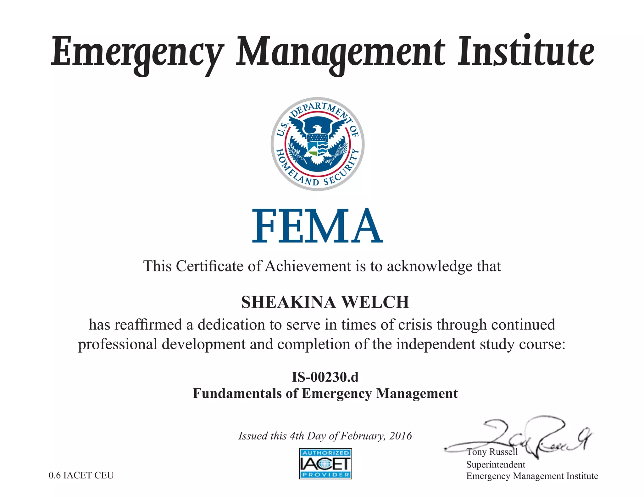 Emergency Management Institute
This Certificate of Achievement is to acknowledge that
has reaffirmed a dedication to serve in times of crisis through continued
professional development and completion of the independent study course:
Tony Russell
Superintendent
Emergency Management Institute
SHEAKINA WELCH
IS-00230.d
Fundamentals of Emergency Management
Issued this 4th Day of February, 2016
0.6 IACET CEU