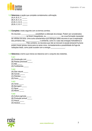 2
www.raizeditora.pt
Exploratório - 8.º ano
1.2 Seleciona a opção que completa corretamente a afirmação.
(A) A, B, E, F. _____
(B) A, B, C, E. _____
(C) B, C, D, E. _____
(D) B, C, D, F. _____
1.3 Completa o texto seguinte com os termos corretos.
Os recursos _______________ possibilitam a obtenção de energia. Podem ser considerados
_______________, se forem inesgotáveis, ou _______________, se a sua formação necessitar
de milhões de anos. Uma outra característica que distingue estes recursos é que a exploração
dos primeiros não _______________ o ambiente, como é o caso das energias hidroelétrica e
_______________. Pelo contrário, os recursos que não se renovam à escala temporal humana
podem trazer graves riscos para os seres vivos, nomeadamente a possibilidade de fuga de
radiações letais, como pode suceder com a energia _______________.
1.4 Seleciona o termo que menos se relaciona com o conjunto dos restantes.
1.4.1
(A) Construção civil _____
(B) Pedras preciosas _____
(C) Mel _____
(D) Fertilizantes _____
1.4.2
(A) Gás natural _____
(B) Carvão _____
(C) Petróleo _____
(D) Ferro _____
1.4.3
(A) Vento _____
(B) Barragem _____
(C) Água _____
(D) Marés _____
1.4.4
(A) Cultura agrícola _____
(B) Produção animal _____
(C) Pesca _____
(D) Adubos _____
 