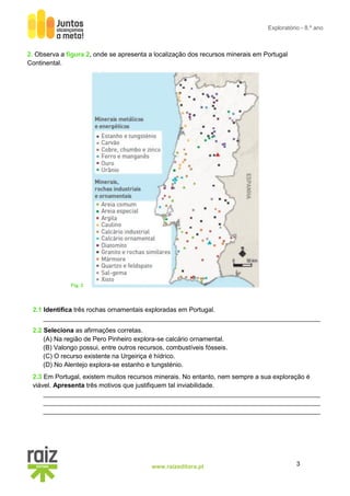3
www.raizeditora.pt
Exploratório - 8.º ano
Fig. 2
2. Observa a figura 2, onde se apresenta a localização dos recursos minerais em Portugal
Continental.
2.1 Identifica três rochas ornamentais exploradas em Portugal.
_____________________________________________________________________________
2.2 Seleciona as afirmações corretas.
(A) Na região de Pero Pinheiro explora-se calcário ornamental.
(B) Valongo possui, entre outros recursos, combustíveis fósseis.
(C) O recurso existente na Urgeiriça é hídrico.
(D) No Alentejo explora-se estanho e tungsténio.
2.3 Em Portugal, existem muitos recursos minerais. No entanto, nem sempre a sua exploração é
viável. Apresenta três motivos que justifiquem tal inviabilidade.
_____________________________________________________________________________
_____________________________________________________________________________
_____________________________________________________________________________
 