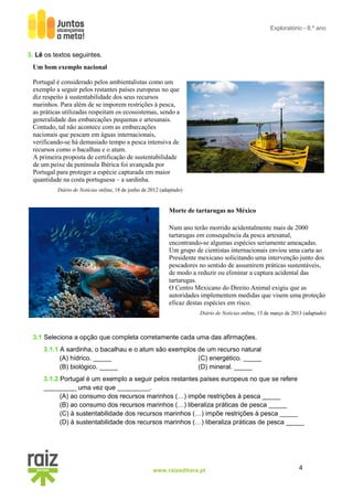 4
www.raizeditora.pt
Exploratório - 8.º ano
3. Lê os textos seguintes.
Um bom exemplo nacional
Portugal é considerado pelos ambientalistas como um
exemplo a seguir pelos restantes países europeus no que
diz respeito à sustentabilidade dos seus recursos
marinhos. Para além de se imporem restrições à pesca,
as práticas utilizadas respeitam os ecossistemas, sendo a
generalidade das embarcações pequenas e artesanais.
Contudo, tal não acontece com as embarcações
nacionais que pescam em águas internacionais,
verificando-se há demasiado tempo a pesca intensiva de
recursos como o bacalhau e o atum.
A primeira proposta de certificação de sustentabilidade
de um peixe da península Ibérica foi avançada por
Portugal para proteger a espécie capturada em maior
quantidade na costa portuguesa – a sardinha.
Diário de Notícias online, 18 de junho de 2012 (adaptado)
Morte de tartarugas no México
Num ano terão morrido acidentalmente mais de 2000
tartarugas em consequência da pesca artesanal,
encontrando-se algumas espécies seriamente ameaçadas.
Um grupo de cientistas internacionais enviou uma carta ao
Presidente mexicano solicitando uma intervenção junto dos
pescadores no sentido de assumirem práticas sustentáveis,
de modo a reduzir ou eliminar a captura acidental das
tartarugas.
O Centro Mexicano do Direito Animal exigiu que as
autoridades implementem medidas que visem uma proteção
eficaz destas espécies em risco.
Diário de Notícias online, 13 de março de 2013 (adaptado)
3.1 Seleciona a opção que completa corretamente cada uma das afirmações.
3.1.1 A sardinha, o bacalhau e o atum são exemplos de um recurso natural
(A) hídrico. _____
(B) biológico. _____
(C) energético. _____
(D) mineral. _____
3.1.2 Portugal é um exemplo a seguir pelos restantes países europeus no que se refere
_________ uma vez que _________.
(A) ao consumo dos recursos marinhos (…) impõe restrições à pesca _____
(B) ao consumo dos recursos marinhos (…) liberaliza práticas de pesca _____
(C) à sustentabilidade dos recursos marinhos (…) impõe restrições à pesca _____
(D) à sustentabilidade dos recursos marinhos (…) liberaliza práticas de pesca _____
 
