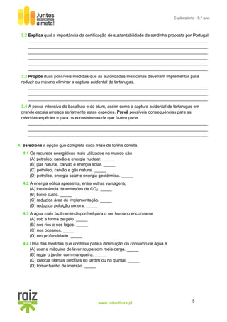 5
www.raizeditora.pt
Exploratório - 8.º ano
3.2 Explica qual a importância da certificação de sustentabilidade da sardinha proposta por Portugal.
_____________________________________________________________________________
_____________________________________________________________________________
_____________________________________________________________________________
_____________________________________________________________________________
_____________________________________________________________________________
_____________________________________________________________________________
3.3 Propõe duas possíveis medidas que as autoridades mexicanas deveriam implementar para
reduzir ou mesmo eliminar a captura acidental de tartarugas.
_____________________________________________________________________________
_____________________________________________________________________________
_____________________________________________________________________________
3.4 A pesca intensiva do bacalhau e do atum, assim como a captura acidental de tartarugas em
grande escala ameaça seriamente estas espécies. Prevê possíveis consequências para as
referidas espécies e para os ecossistemas de que fazem parte.
_____________________________________________________________________________
_____________________________________________________________________________
_____________________________________________________________________________
4. Seleciona a opção que completa cada frase de forma correta.
4.1 Os recursos energéticos mais utilizados no mundo são
(A) petróleo, carvão e energia nuclear. _____
(B) gás natural, carvão e energia solar. _____
(C) petróleo, carvão e gás natural. _____
(D) petróleo, energia solar e energia geotérmica. _____
4.2 A energia eólica apresenta, entre outras vantagens,
(A) inexistência de emissões de CO2. _____
(B) baixo custo. _____
(C) reduzida área de implementação. _____
(D) reduzida poluição sonora. _____
4.3 A água mais facilmente disponível para o ser humano encontra-se
(A) sob a forma de gelo. _____
(B) nos rios e nos lagos. _____
(C) nos oceanos. _____
(D) em profundidade. _____
4.4 Uma das medidas que contribui para a diminuição do consumo de água é
(A) usar a máquina de lavar roupa com meia carga. _____
(B) regar o jardim com mangueira. _____
(C) colocar plantas xerófilas no jardim ou no quintal. _____
(D) tomar banho de imersão. _____
 