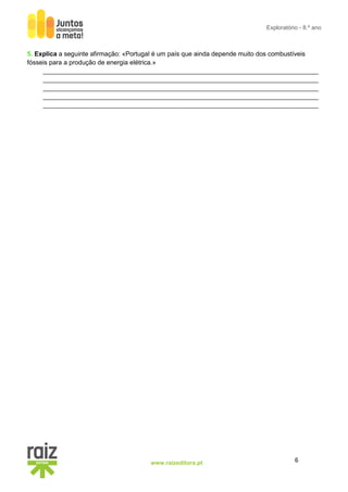 6
www.raizeditora.pt
Exploratório - 8.º ano
5. Explica a seguinte afirmação: «Portugal é um país que ainda depende muito dos combustíveis
fósseis para a produção de energia elétrica.»
_____________________________________________________________________________
_____________________________________________________________________________
_____________________________________________________________________________
_____________________________________________________________________________
_____________________________________________________________________________
 