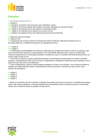 7
www.raizeditora.pt
Exploratório - 8.º ano
Soluções:
1.1 A: 1; B: 3; C: 4, D: 2; E: 3; F: 1.
1.2 Opção B.
1.3 energéticos; renováveis; não renováveis; polui; solar/eólica; nuclear.
1.4.1 Opção C. Os termos restantes dizem respeito a possíveis utilizações dos recursos minerais.
1.4.2 Opção D. Os restantes termos são relativos a combustíveis fósseis.
1.4.3 Opção A. Os restantes termos referem-se a recursos hídricos.
1.4.4 Opção D. Os restantes termos são sistemas para fornecimento de alimentos.
2.1 Mármores, granitos e ardósia.
2.2 Opções A e B.
2.3 A exploração dos recursos minerais em Portugal nem sempre é efetuada, dependendo de fatores como a
tecnologia disponível, a facilidade de transporte e a viabilidade económica.
3.1.1 Opção B.
3.1.2 Opção C.
3.2 A certificação de sustentabilidade da sardinha é fundamental para proteger esta espécie e evitar a sua extinção, dado
que é intensivamente capturada na costa portuguesa. Com esta medida, pretende-se que a pesca da sardinha seja
criteriosa, assegurando-se a conservação da espécie e mantendo-se, assim, em equilíbrio esta fonte de alimento que o ser
humano obtém a partir do mar.
3.3 Para reduzir ou eliminar a captura acidental de tartarugas, as autoridades mexicanas terão de controlar a atividade
pesqueira, nomeadamente criando zonas de reserva e suspendendo a utilização de métodos de pesca prejudiciais, como a
pesca de arrasto que dizima os ecossistemas.
3.4 Como consequências, prevê-se o declínio destas populações ou mesmo a sua extinção, o que condiciona também as
espécies que destas dependem direta ou indiretamente em termos de alimento, colocando em causa, assim, todo o
equilíbrio do ecossistema.
4.1 Opção C.
4.2 Opção A.
4.3 Opção B.
4.4 Opção C.
5. Apesar de nos últimos anos ter aumentado a utilização das energias renováveis no nosso país, nomeadamente energias
hídrica, solar, eólica e geotérmica, uma parte significativa da energia elétrica ainda é produzida a partir dos combustíveis
fósseis, isto é, através do carvão, do petróleo e do gás natural.
 