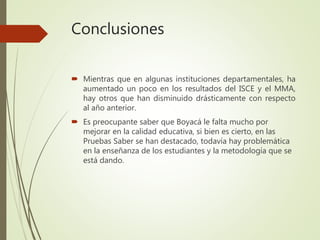 Conclusiones
 Mientras que en algunas instituciones departamentales, ha
aumentado un poco en los resultados del ISCE y el MMA,
hay otros que han disminuido drásticamente con respecto
al año anterior.
 Es preocupante saber que Boyacá le falta mucho por
mejorar en la calidad educativa, si bien es cierto, en las
Pruebas Saber se han destacado, todavía hay problemática
en la enseñanza de los estudiantes y la metodología que se
está dando.
 