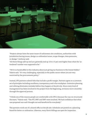 3
“Projects always have the same issues of unforeseen site conditions, authorities with
jurisdiction having issues, design co-ordination issues, scope changes, time pressures,
re-design,” Anthony said.
“All these things add up and you generally end up 10 to 15 per cent higher than what the ‘as-
tendered’ number was supposed to be.”
“We’re so handcuffed in this industry about just giving our business to the lowest bidder,”
Valerie said. “It’s very challenging, especially in the public sector where you are very
restricted by the procurement policy.”
Instead, IPD partners submit bids that include a profit margin. Partners agree on a common
set of principles including excellence, transparency and a fun workplace. Extensive planning
and refining eliminates mistakes before they happen at the job-site. Since every level of
management has been involved in the project from the beginning, revisions move smoothly
through the approval process.
“I think one of the reasons people are comfortable with IPD is because the way we structured
the team,” Valerie said. “The PIT, PMT and SMT were involved. We had confidence that what
was proposed was well-thought out and beneficial for everybody.”
The partners work out of a shared office at the job site. Schedules are posted on a planning
board for better co-ordination. Likewise, every firm’s billings are open for inspection.
 