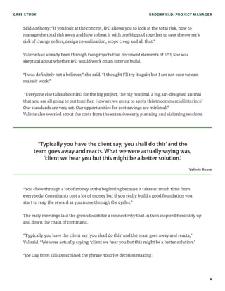 4
Said Anthony: “If you look at the concept, IPD allows you to look at the total risk, how to
manage the total risk away and how to beat it with one big pool together to save the owner’s
risk of change orders, design co-ordination, scope creep and all that.”
Valerie had already been through two projects that borrowed elements of IPD, She was
skeptical about whether IPD would work on an interior build.
“I was definitely not a believer,” she said. “I thought I’ll try it again but I am not sure we can
make it work.”
“Everyone else talks about IPD for the big project, the big hospital, a big, un-designed animal
that you are all going to put together. How are we going to apply this to commercial interiors?
Our standards are very set. Our opportunities for cost savings are minimal.”
Valerie also worried about the costs from the extensive early planning and visioning sessions.
“You chew through a lot of money at the beginning because it takes so much time from
everybody. Consultants cost a lot of money but if you really build a good foundation you
start to reap the reward as you move through the cycles.”
The early meetings laid the groundwork for a connectivity that in turn inspired flexibility up
and down the chain of command.
“Typically you have the client say ‘you shall do this’ and the team goes away and reacts,”
Val said. “We were actually saying ‘client we hear you but this might be a better solution.’
“Joe Day from EllisDon coined the phrase ‘to drive decision making.’
“Typically you have the client say,‘you shall do this’and the
team goes away and reacts. What we were actually saying was,
‘client we hear you but this might be a better solution.’
Valerie Beare
CASE STUDY BROOKFIELD: PROJECT MANAGER
 