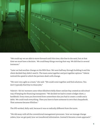 5
“We could say we are able to move forward until this time, this line in the sand, but at that
time we must have a decision. We could keep things moving that way. We did that in several
instances.”
“Later we had another change on the fifth floor. We were halfway through building it and the
client decided they didn’t need it. The team came together and put together options.” Valerie
noticed the speed in which the partners dealt with change.
“We were very agile as a team,” she said. “We could come together and find solutions. You
don’t typically find that in these jobs.”
Valerie’s ‘Ah-ha’ moment came when EllisDon’s Kelly Slater and Joe Day created an old school
way of keeping the financing transparent. “We decided we had to create a ledger sheet, a
bankbook. Every time you borrowed from somewhere else you had to create a credit and a
debit. We could track everything. Then you have to have someone to own that chequebook.
That someone became EllisDon.”
The IPD worked, Kelly said, because it was so radically different from the norm.
“We did away with all the conventional management processes: how we manage change
orders, how we got paid, how we transferred information. Instead it became a team approach.”
 