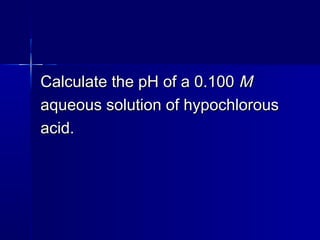 Calculate the pH of a 0.100Calculate the pH of a 0.100 MM
aqueous solution of hypochlorousaqueous solution of hypochlorous
acid.acid.
 