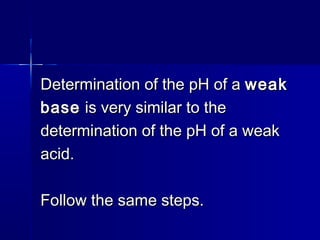 Determination of the pH of aDetermination of the pH of a weakweak
basebase is very similar to theis very similar to the
determination of the pH of a weakdetermination of the pH of a weak
acid.acid.
Follow the same steps.Follow the same steps.
 
