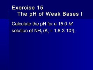 Exercise 15Exercise 15
The pH of Weak Bases IThe pH of Weak Bases I
Calculate the pH for a 15.0Calculate the pH for a 15.0 MM
solution of NHsolution of NH33 (K(Kbb = 1.8 X 10= 1.8 X 10-5-5
).).
 