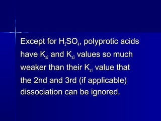 Except for HExcept for H22SOSO44, polyprotic acids, polyprotic acids
have Khave Ka2a2 and Kand Ka3a3 values so muchvalues so much
weaker than their Kweaker than their Ka1a1 value thatvalue that
the 2nd and 3rd (if applicable)the 2nd and 3rd (if applicable)
dissociation can be ignored.dissociation can be ignored.
 