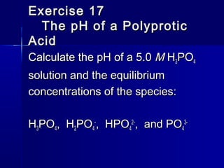 Exercise 17Exercise 17
The pH of a PolyproticThe pH of a Polyprotic
AcidAcid
Calculate the pH of a 5.0Calculate the pH of a 5.0 MM HH33POPO44
solution and the equilibriumsolution and the equilibrium
concentrations of the species:concentrations of the species:
HH33POPO44, H, H22POPO44
--
, HPO, HPO44
2-2-
, and PO, and PO44
3-3-
 