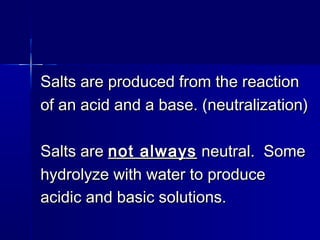 Salts are produced from the reactionSalts are produced from the reaction
of an acid and a base. (neutralization)of an acid and a base. (neutralization)
Salts areSalts are not alwaysnot always neutral. Someneutral. Some
hydrolyze with water to producehydrolyze with water to produce
acidic and basic solutions.acidic and basic solutions.
 