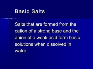 Basic SaltsBasic Salts
Salts that are formed from theSalts that are formed from the
cation of a strong base and thecation of a strong base and the
anion of a weak acid form basicanion of a weak acid form basic
solutions when dissolved insolutions when dissolved in
water.water.
 