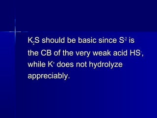 KK22S should be basic since SS should be basic since S-2-2
isis
the CB of the very weak acid HSthe CB of the very weak acid HS--
,,
while Kwhile K++
does not hydrolyzedoes not hydrolyze
appreciably.appreciably.
 