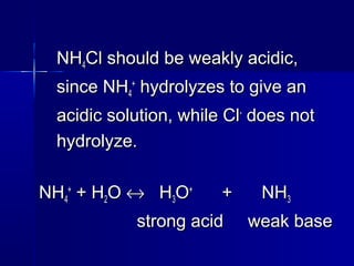 NHNH44Cl should be weakly acidic,Cl should be weakly acidic,
since NHsince NH44
++
hydrolyzes to give anhydrolyzes to give an
acidic solution, while Clacidic solution, while Cl--
does notdoes not
hydrolyze.hydrolyze.
NHNH44
++
+ H+ H22OO ↔↔ HH33OO++
+ NH+ NH33
strong acid weak basestrong acid weak base
 