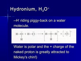 Hydronium, HHydronium, H33 OO++
--H--H++
riding piggy-back on a waterriding piggy-back on a water
molecule.molecule.
Water is polar and the + charge of theWater is polar and the + charge of the
naked proton is greatly attracted tonaked proton is greatly attracted to
Mickey's chin!)Mickey's chin!)
 