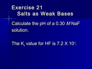 Exercise 21Exercise 21
Salts as Weak BasesSalts as Weak Bases
Calculate the pH of a 0.30Calculate the pH of a 0.30 MM NaFNaF
solution.solution.
The KThe Kaa value for HF is 7.2 X 10value for HF is 7.2 X 10-4-4
..
 
