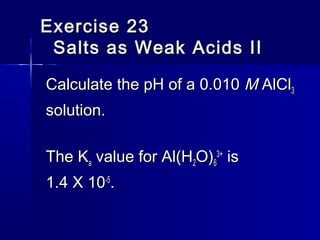Exercise 23Exercise 23
Salts as Weak Acids IISalts as Weak Acids II
Calculate the pH of a 0.010Calculate the pH of a 0.010 MM AlClAlCl33
solution.solution.
The KThe Kaa value for Al(Hvalue for Al(H22O)O)66
3+3+
isis
1.4 X 101.4 X 10-5-5
..
 