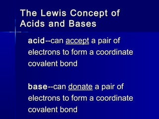 The Lewis Concept ofThe Lewis Concept of
Acids and BasesAcids and Bases
acidacid--can--can acceptaccept a pair ofa pair of
electrons to form a coordinateelectrons to form a coordinate
covalent bondcovalent bond
basebase--can--can donatedonate a pair ofa pair of
electrons to form a coordinateelectrons to form a coordinate
covalent bondcovalent bond
 