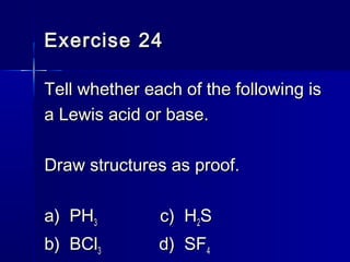 Exercise 24Exercise 24
Tell whether each of the following isTell whether each of the following is
a Lewis acid or base.a Lewis acid or base.
Draw structures as proof.Draw structures as proof.
a) PHa) PH33 c) Hc) H22SS
b) BClb) BCl33 d) SFd) SF44
 