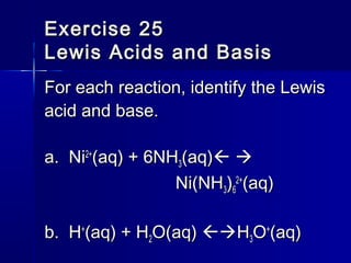 Exercise 25Exercise 25
Lewis Acids and BasisLewis Acids and Basis
For each reaction, identify the LewisFor each reaction, identify the Lewis
acid and base.acid and base.
a. Nia. Ni2+2+
(aq) + 6NH(aq) + 6NH33(aq)(aq) 
Ni(NHNi(NH33))66
2+2+
(aq)(aq)
b. Hb. H++
(aq) + H(aq) + H22O(aq)O(aq) HH33OO++
(aq)(aq)
 