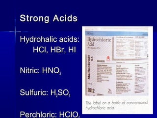 Strong AcidsStrong Acids
Hydrohalic acids:Hydrohalic acids:
HCl, HBr, HIHCl, HBr, HI
Nitric: HNONitric: HNO33
Sulfuric: HSulfuric: H22SOSO44
Perchloric: HClOPerchloric: HClO
 