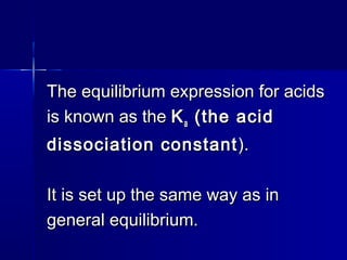 The equilibrium expression for acidsThe equilibrium expression for acids
is known as theis known as the KKaa (the acid(the acid
dissociation constantdissociation constant ).).
It is set up the same way as inIt is set up the same way as in
general equilibrium.general equilibrium.
 