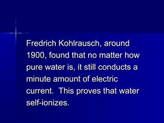 Fredrich Kohlrausch, aroundFredrich Kohlrausch, around
1900, found that no matter how1900, found that no matter how
pure water is, it still conducts apure water is, it still conducts a
minute amount of electricminute amount of electric
current. This proves that watercurrent. This proves that water
self-ionizes.self-ionizes.
 
