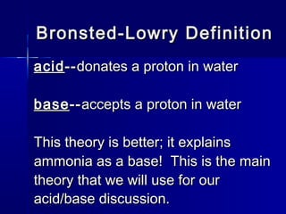 Bronsted-Lowry DefinitionBronsted-Lowry Definition
acidacid----donates a proton in waterdonates a proton in water
basebase----accepts a proton in wateraccepts a proton in water
This theory is better; it explainsThis theory is better; it explains
ammonia as a base! This is the mainammonia as a base! This is the main
theory that we will use for ourtheory that we will use for our
acid/base discussion.acid/base discussion.
 