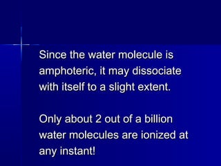 Since the water molecule isSince the water molecule is
amphoteric, it may dissociateamphoteric, it may dissociate
with itself to a slight extent.with itself to a slight extent.
Only about 2 out of a billionOnly about 2 out of a billion
water molecules are ionized atwater molecules are ionized at
any instant!any instant!
 